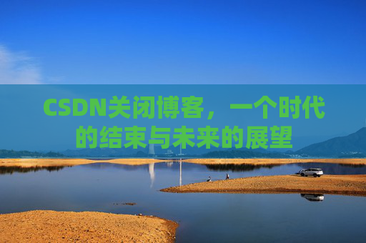 CSDN关闭博客，一个时代的结束与未来的展望